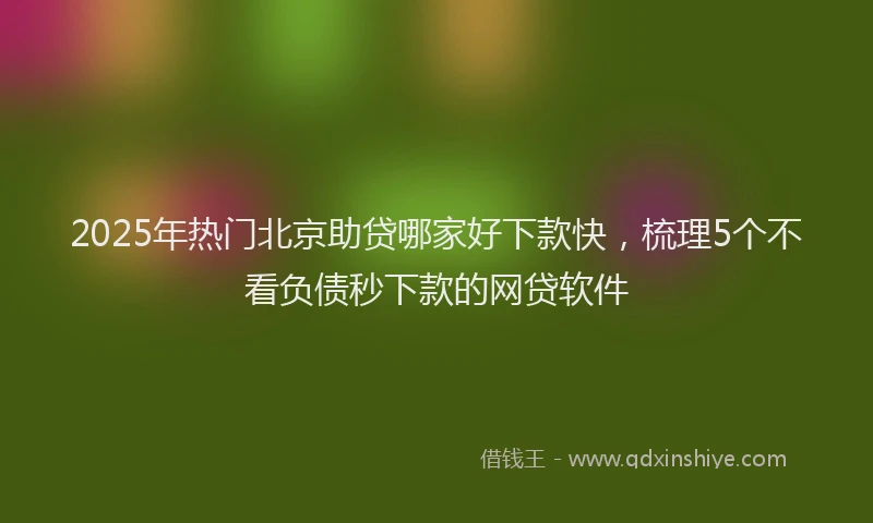 2025年热门北京助贷哪家好下款快，梳理5个不看负债秒下款的网贷软件
