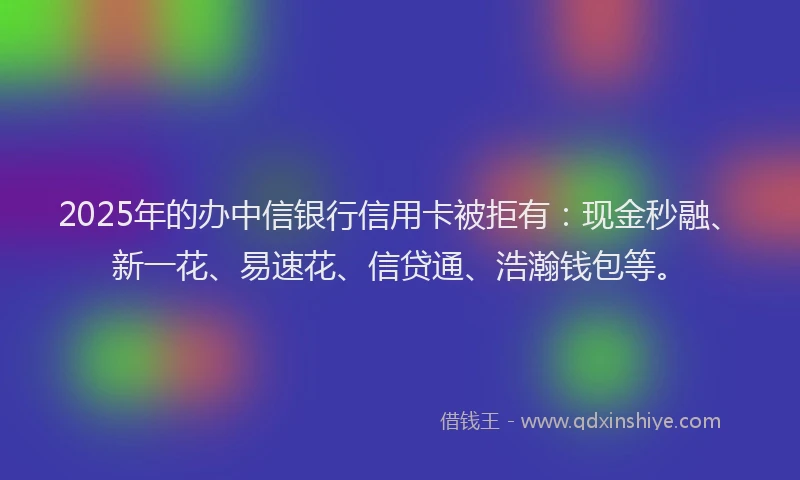 2025年的办中信银行信用卡被拒有：现金秒融、新一花、易速花、信贷通、浩瀚钱包等。
