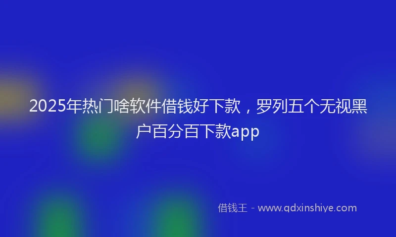 2025年热门啥软件借钱好下款，罗列五个无视黑户百分百下款app
