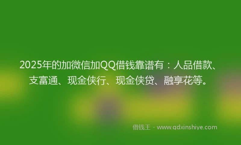 2025年的加微信加QQ借钱靠谱有：人品借款、支富通、现金侠行、现金侠贷、融享花等。