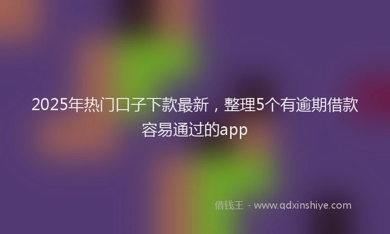 2025年热门口子下款最新，整理5个有逾期借款容易通过的app