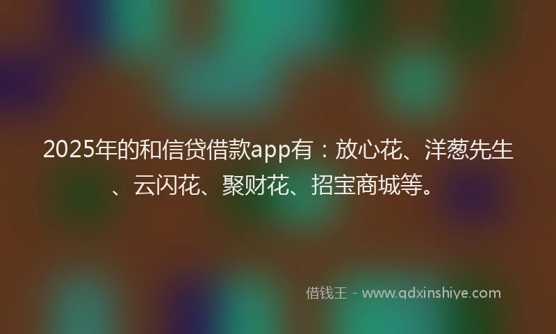 2025年的和信贷借款app有：放心花、洋葱先生、云闪花、聚财花、招宝商城等。