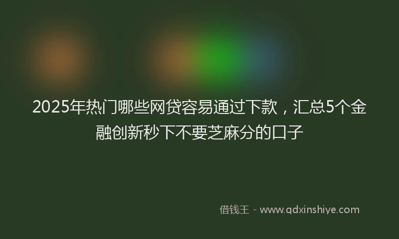 2025年热门哪些网贷容易通过下款，汇总5个金融创新秒下不要芝麻分的口子