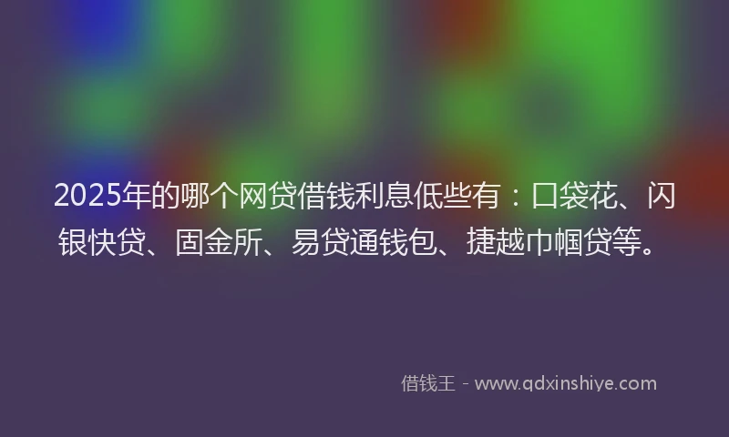 2025年的哪个网贷借钱利息低些有：口袋花、闪银快贷、固金所、易贷通钱包、捷越巾帼贷等。