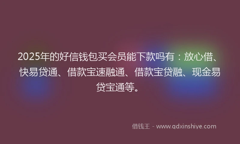 2025年的好信钱包买会员能下款吗有：放心借、快易贷通、借款宝速融通、借款宝贷融、现金易贷宝通等。