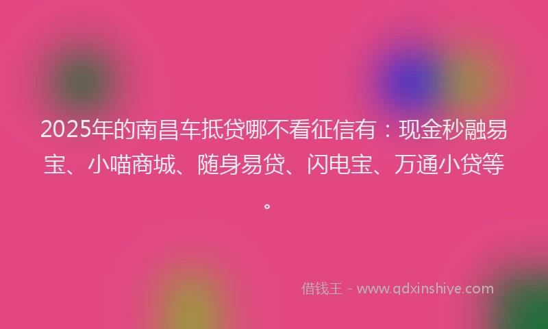 2025年的南昌车抵贷哪不看征信有：现金秒融易宝、小喵商城、随身易贷、闪电宝、万通小贷等。