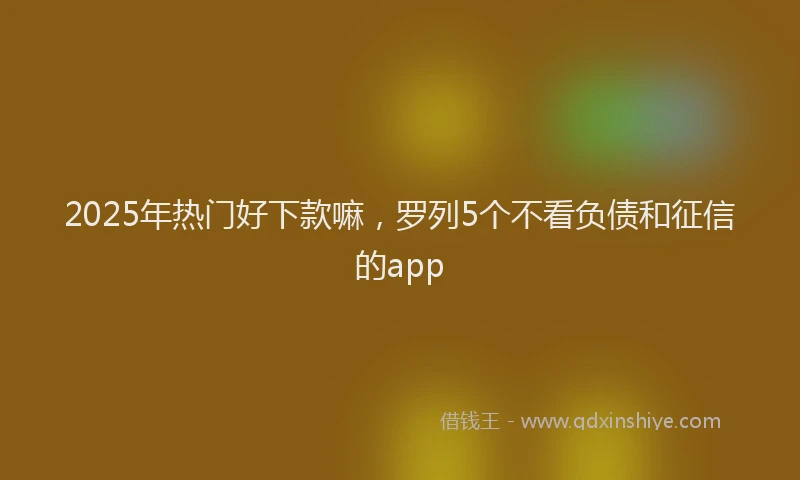 2025年热门好下款嘛，罗列5个不看负债和征信的app