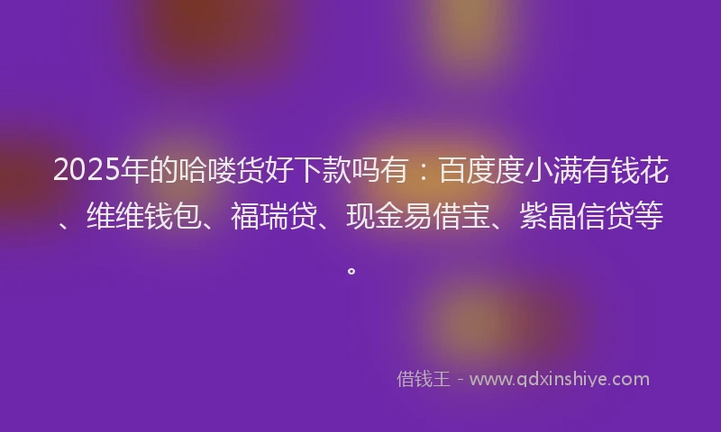 2025年的哈喽货好下款吗有：百度度小满有钱花、维维钱包、福瑞贷、现金易借宝、紫晶信贷等。