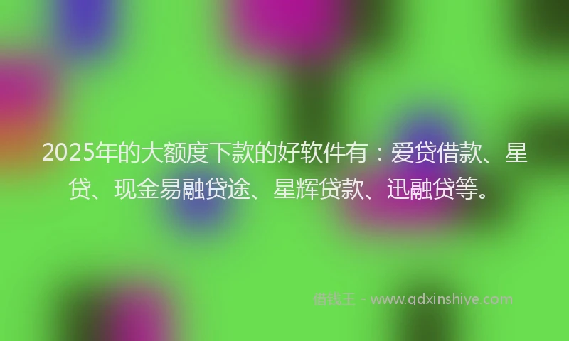 2025年的大额度下款的好软件有：爱贷借款、星贷、现金易融贷途、星辉贷款、迅融贷等。