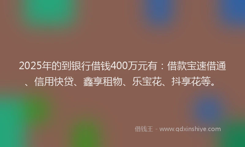 2025年的到银行借钱400万元有：借款宝速借通、信用快贷、鑫享租物、乐宝花、抖享花等。