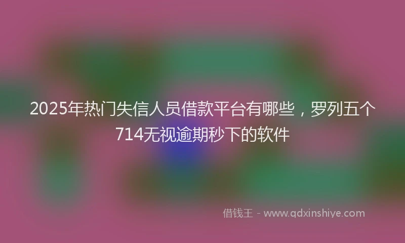 2025年热门失信人员借款平台有哪些，罗列五个714无视逾期秒下的软件