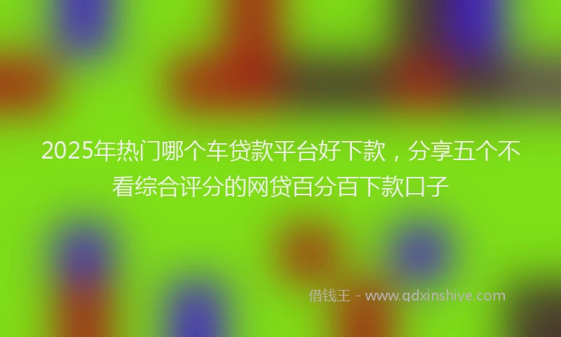 2025年热门哪个车贷款平台好下款，分享五个不看综合评分的网贷百分百下款口子