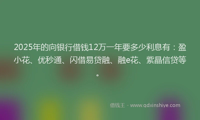 2025年的向银行借钱12万一年要多少利息有：盈小花、优秒通、闪借易贷融、融e花、紫晶信贷等。