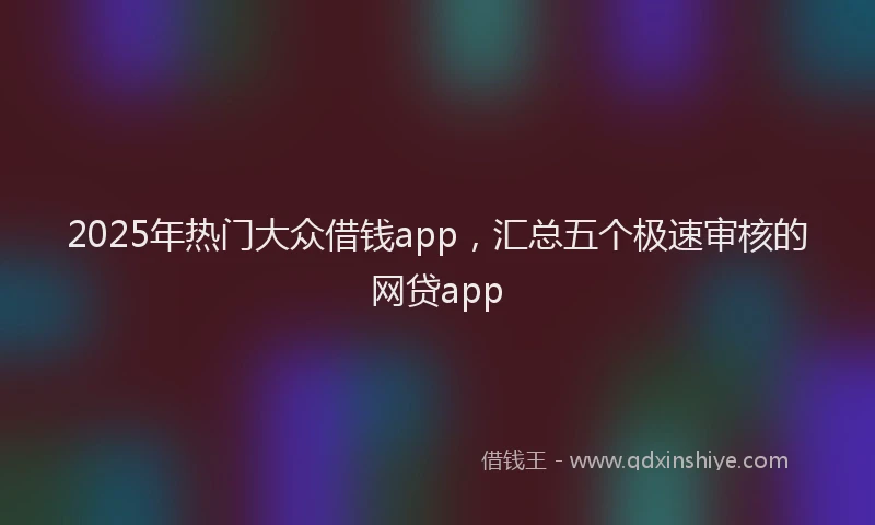 2025年热门大众借钱app，汇总五个极速审核的网贷app