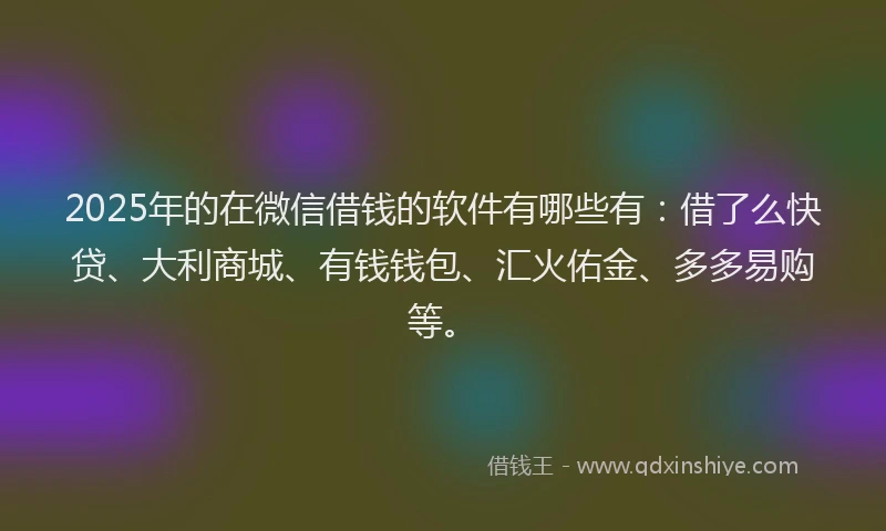 2025年的在微信借钱的软件有哪些有：借了么快贷、大利商城、有钱钱包、汇火佑金、多多易购等。
