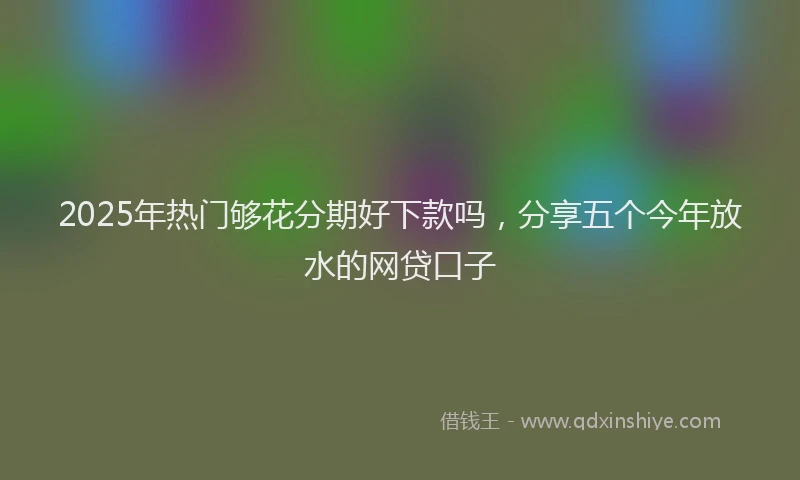 2025年热门够花分期好下款吗，分享五个今年放水的网贷口子
