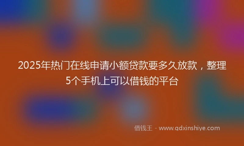 2025年热门在线申请小额贷款要多久放款，整理5个手机上可以借钱的平台