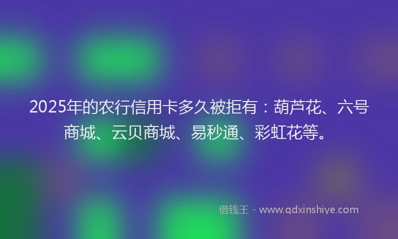2025年的农行信用卡多久被拒有：葫芦花、六号商城、云贝商城、易秒通、彩虹花等。