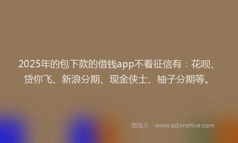 2025年的包下款的借钱app不看征信有：花呗、贷你飞、新浪分期、现金侠士、柚子分期等。