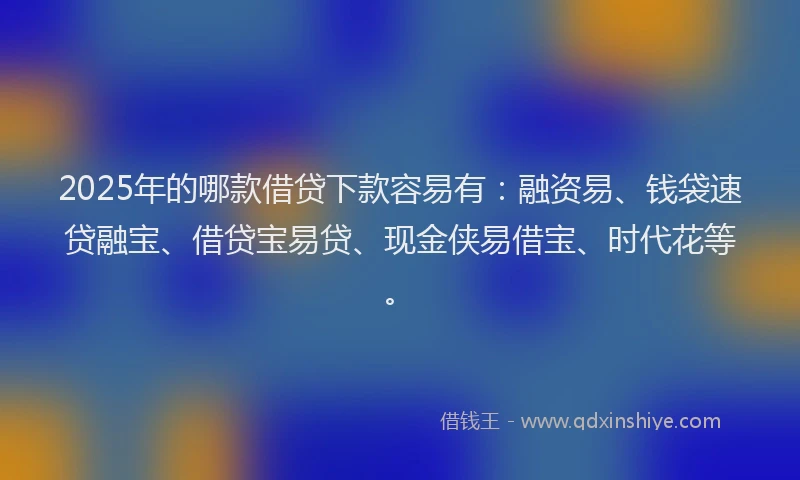 2025年的哪款借贷下款容易有：融资易、钱袋速贷融宝、借贷宝易贷、现金侠易借宝、时代花等。