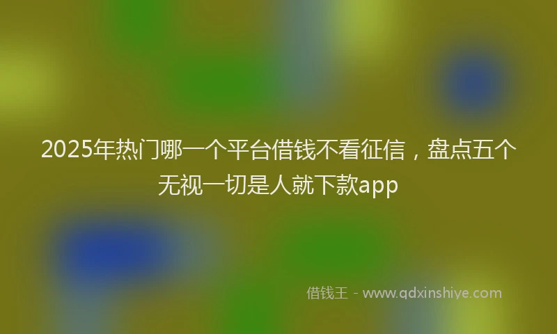 2025年热门哪一个平台借钱不看征信，盘点五个无视一切是人就下款app