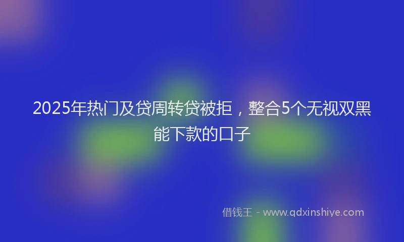 2025年热门及贷周转贷被拒，整合5个无视双黑能下款的口子