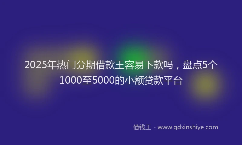 2025年热门分期借款王容易下款吗，盘点5个1000至5000的小额贷款平台