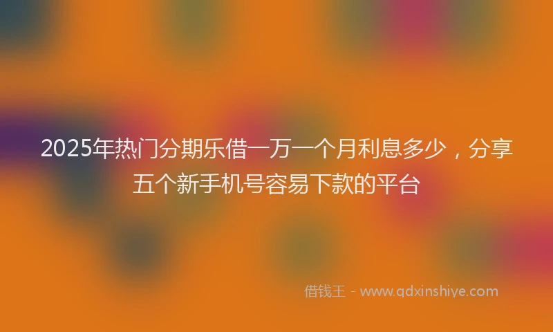 2025年热门分期乐借一万一个月利息多少，分享五个新手机号容易下款的平台