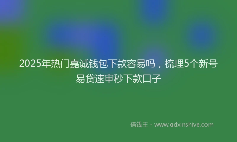 2025年热门嘉诚钱包下款容易吗，梳理5个新号易贷速审秒下款口子