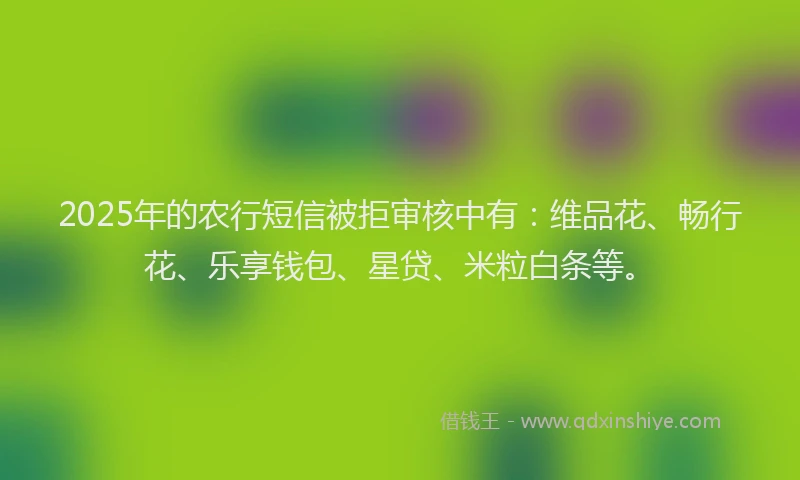 2025年的农行短信被拒审核中有：维品花、畅行花、乐享钱包、星贷、米粒白条等。