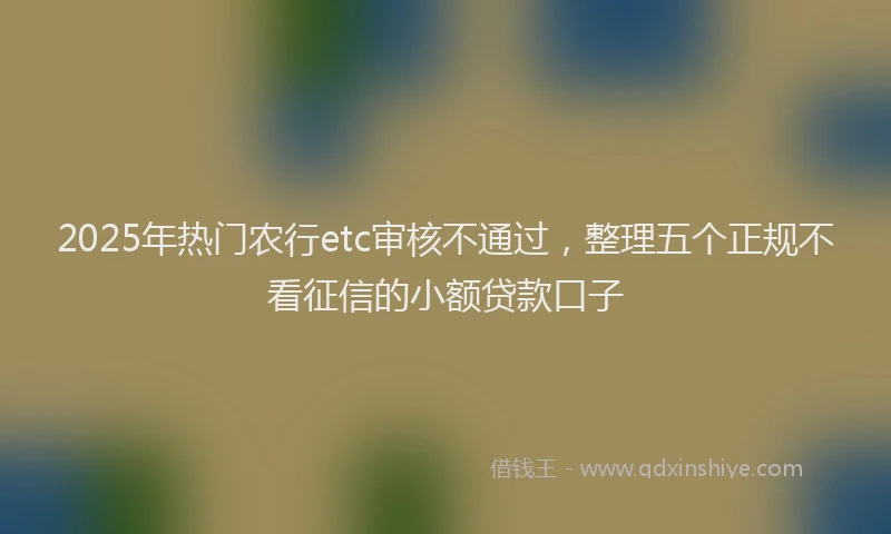 2025年热门农行etc审核不通过，整理五个正规不看征信的小额贷款口子