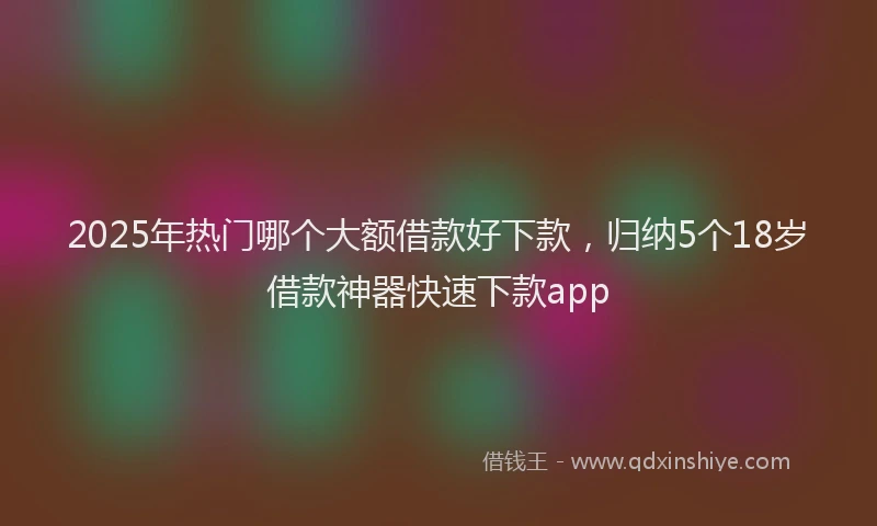 2025年热门哪个大额借款好下款，归纳5个18岁借款神器快速下款app