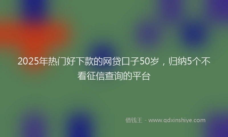 2025年热门好下款的网贷口子50岁，归纳5个不看征信查询的平台