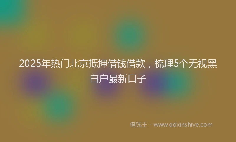 2025年热门北京抵押借钱借款，梳理5个无视黑白户最新口子