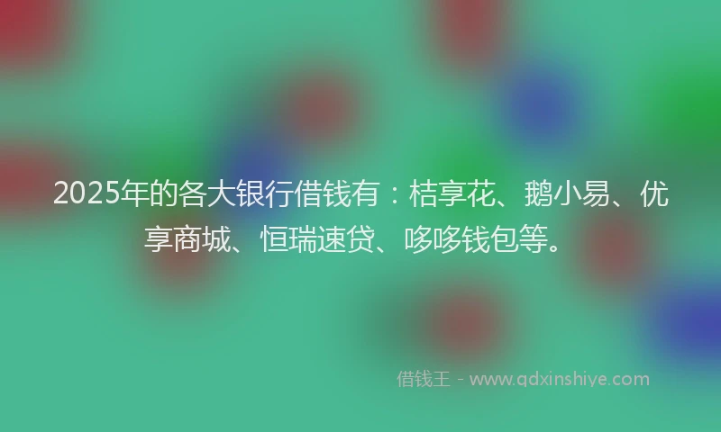 2025年的各大银行借钱有：桔享花、鹅小易、优享商城、恒瑞速贷、哆哆钱包等。