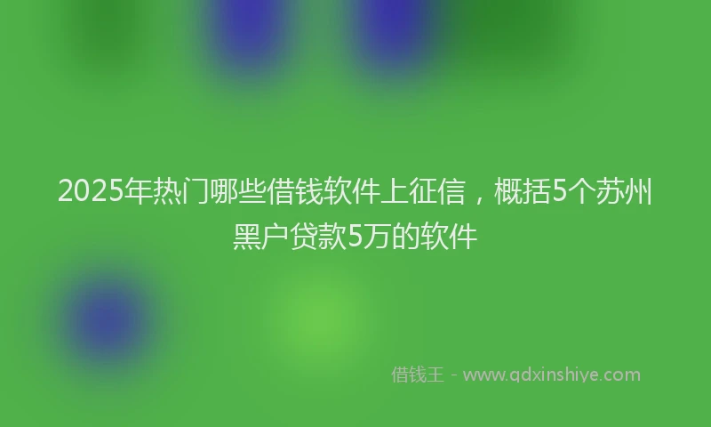 2025年热门哪些借钱软件上征信，概括5个苏州黑户贷款5万的软件