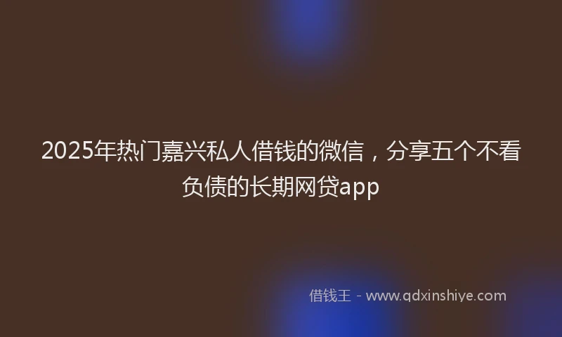 2025年热门嘉兴私人借钱的微信，分享五个不看负债的长期网贷app