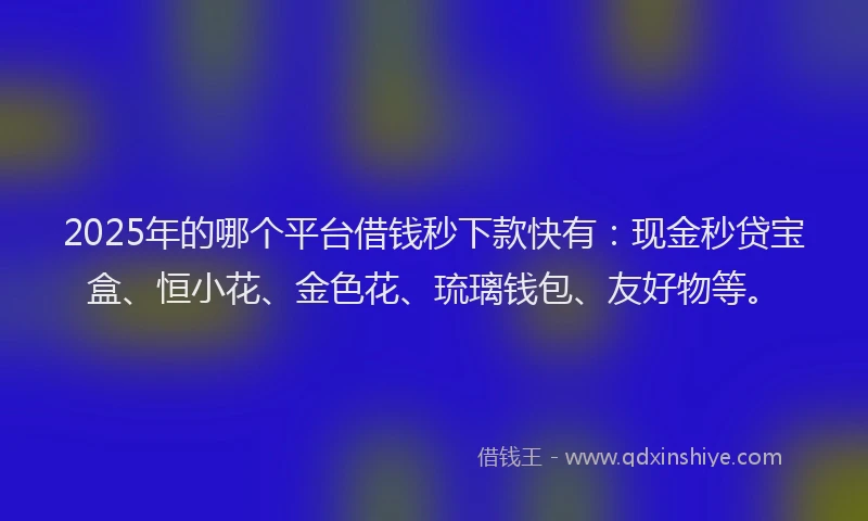 2025年的哪个平台借钱秒下款快有：现金秒贷宝盒、恒小花、金色花、琉璃钱包、友好物等。