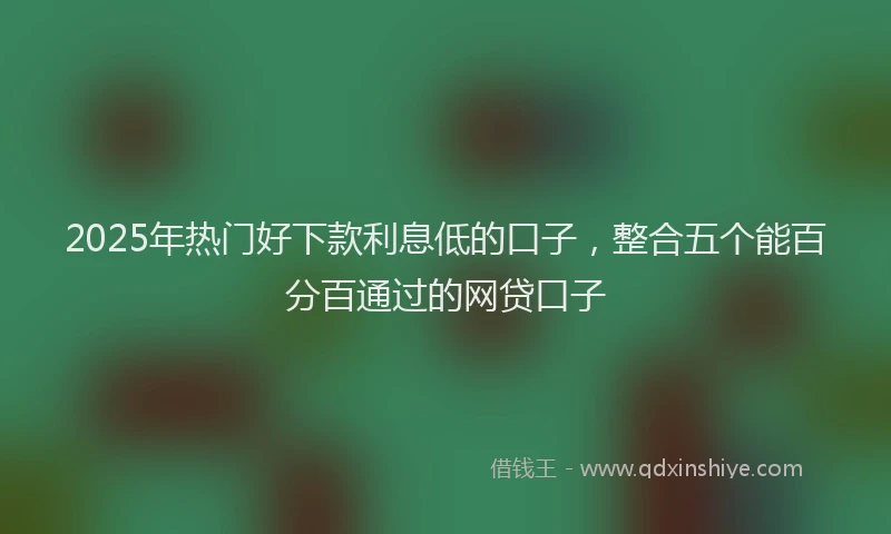 2025年热门好下款利息低的口子，整合五个能百分百通过的网贷口子