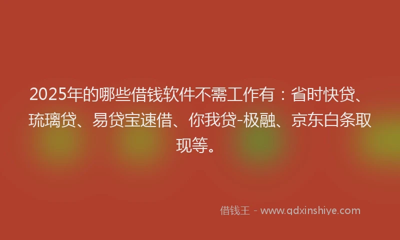 2025年的哪些借钱软件不需工作有：省时快贷、琉璃贷、易贷宝速借、你我贷-极融、京东白条取现等。