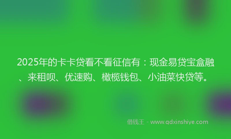 2025年的卡卡贷看不看征信有：现金易贷宝盒融、来租呗、优速购、橄榄钱包、小油菜快贷等。