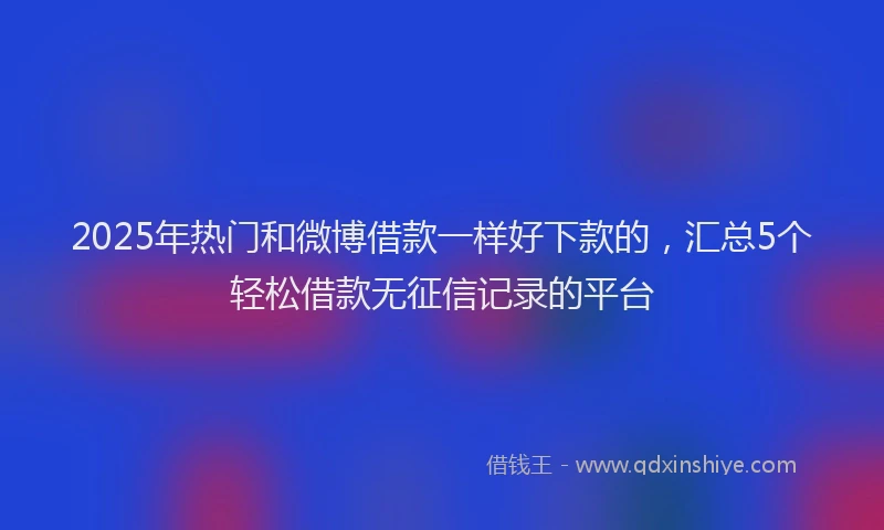 2025年热门和微博借款一样好下款的，汇总5个轻松借款无征信记录的平台