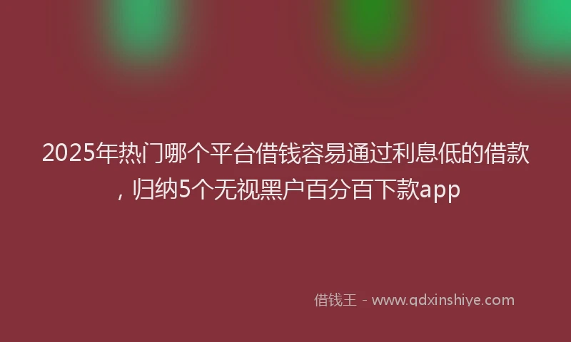2025年热门哪个平台借钱容易通过利息低的借款，归纳5个无视黑户百分百下款app