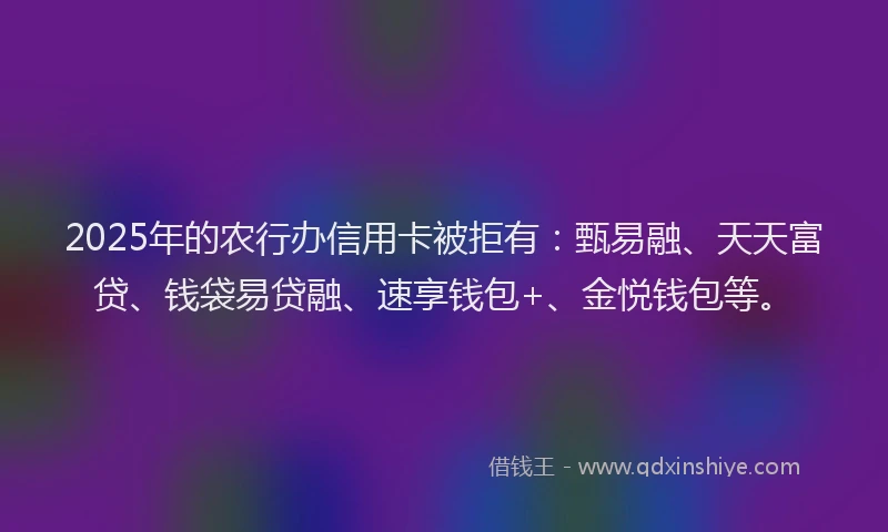 2025年的农行办信用卡被拒有：甄易融、天天富贷、钱袋易贷融、速享钱包+、金悦钱包等。
