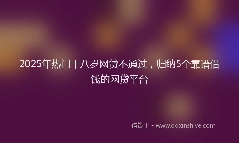 2025年热门十八岁网贷不通过，归纳5个靠谱借钱的网贷平台