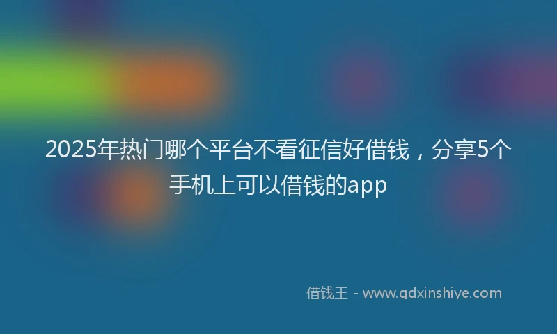 2025年热门哪个平台不看征信好借钱，分享5个手机上可以借钱的app
