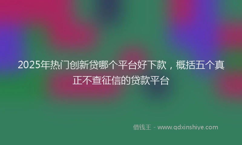 2025年热门创新贷哪个平台好下款，概括五个真正不查征信的贷款平台