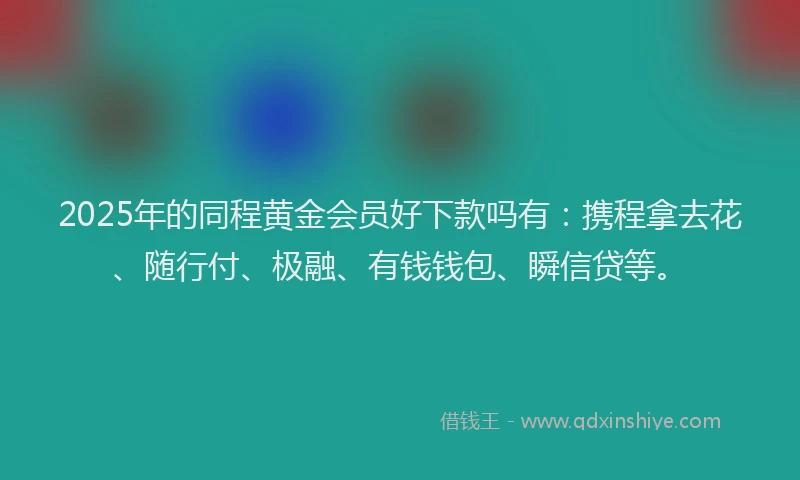 2025年的同程黄金会员好下款吗有：携程拿去花、随行付、极融、有钱钱包、瞬信贷等。