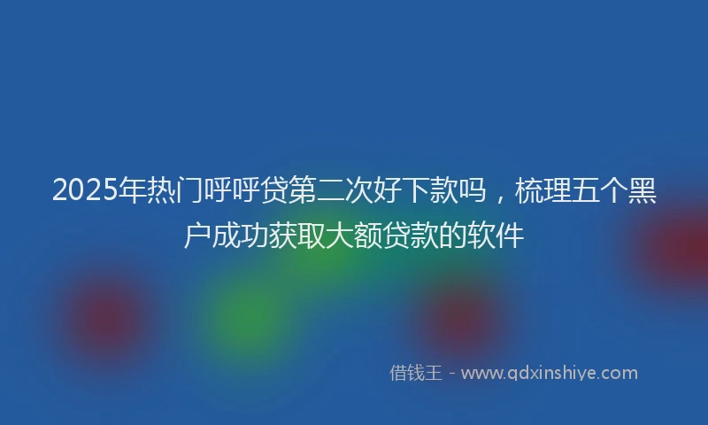 2025年热门呼呼贷第二次好下款吗，梳理五个黑户成功获取大额贷款的软件