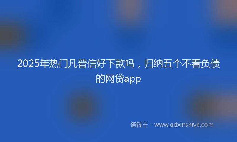 2025年热门凡普信好下款吗，归纳五个不看负债的网贷app